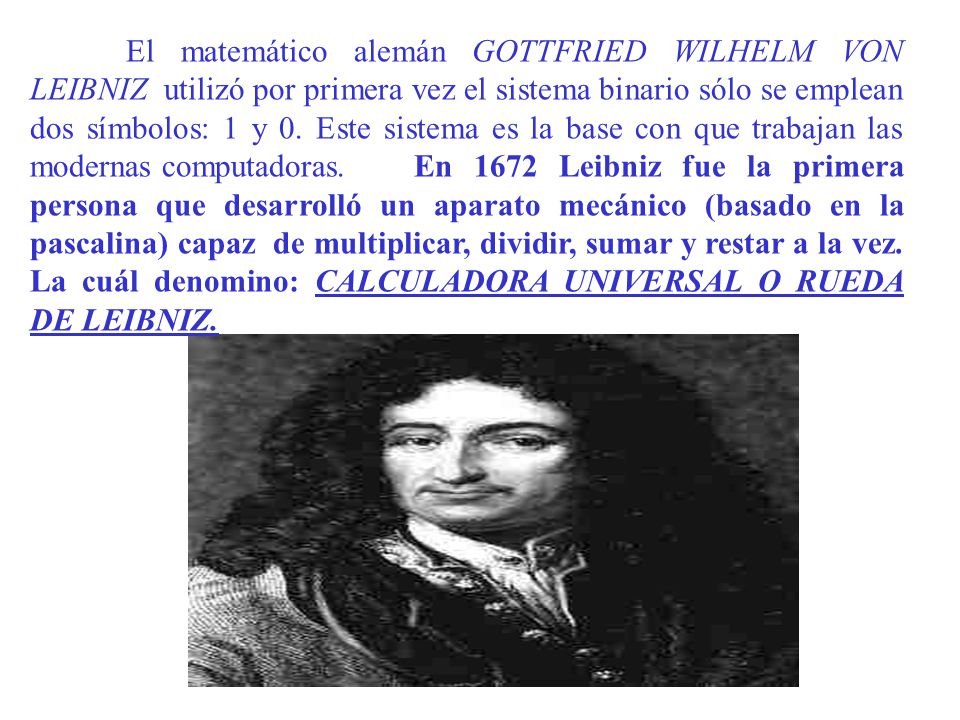 El matemático alemán GOTTFRIED WILHELM VON LEIBNIZ utilizó por primera vez el sistema binario sólo se emplean dos símbolos: 1 y 0. Este sistema es la base con que trabajan las modernas computadoras. En 1672 Leibniz fue la primera persona que desarrolló un aparato mecánico (basado en la pascalina) capaz de multiplicar, dividir, sumar y restar a la vez. La cuál denomino: CALCULADORA UNIVERSAL O RUEDA DE LEIBNIZ.