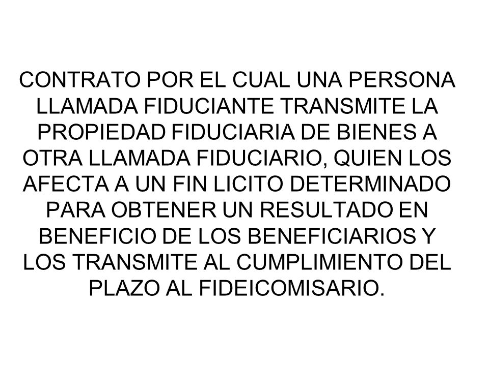 CONTRATO POR EL CUAL UNA PERSONA LLAMADA FIDUCIANTE TRANSMITE LA PROPIEDAD FIDUCIARIA DE BIENES A OTRA LLAMADA FIDUCIARIO, QUIEN LOS AFECTA A UN FIN LICITO DETERMINADO PARA OBTENER UN RESULTADO EN BENEFICIO DE LOS BENEFICIARIOS Y LOS TRANSMITE AL CUMPLIMIENTO DEL PLAZO AL FIDEICOMISARIO.