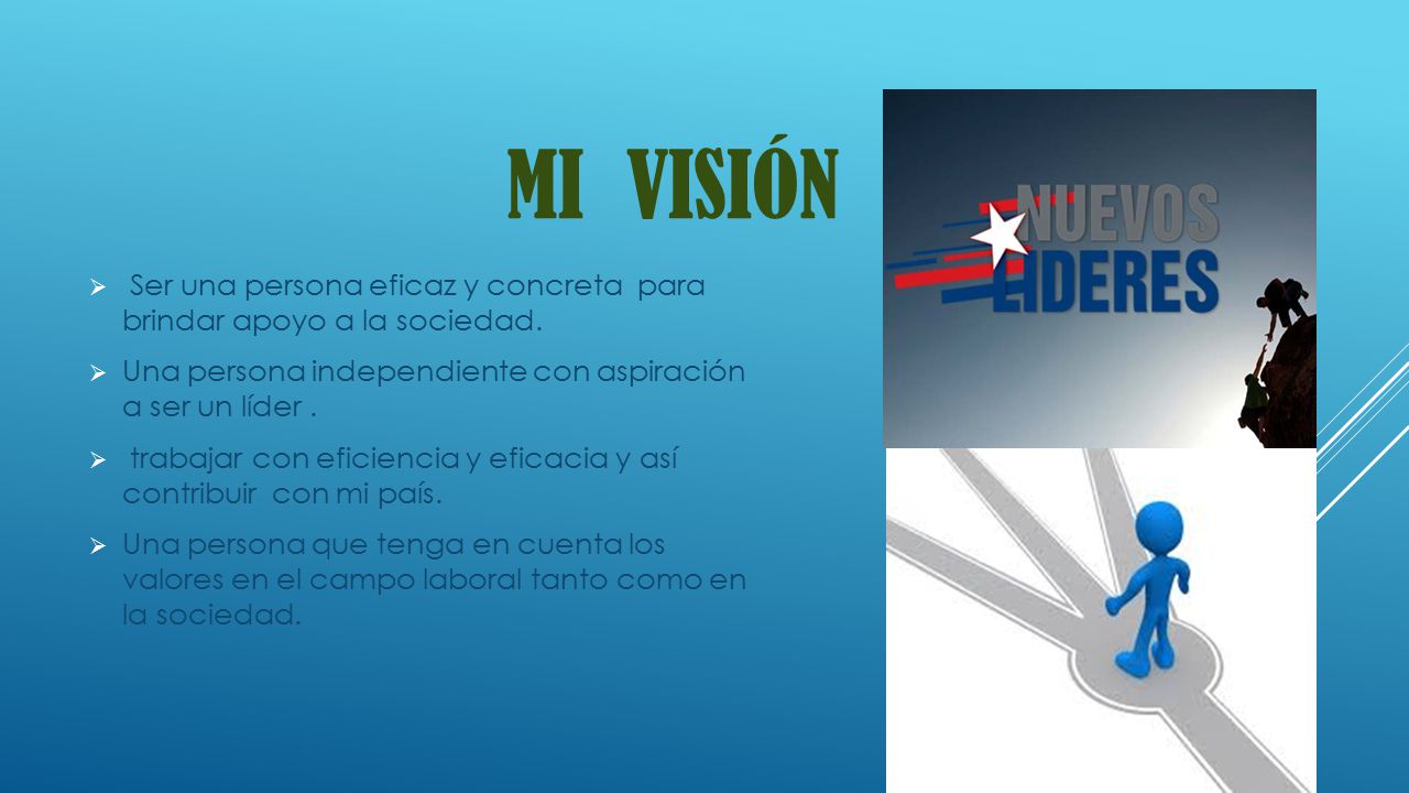 MI VISIÓN Ser una persona eficaz y concreta para brindar apoyo a la sociedad. Una persona independiente con aspiración a ser un líder .