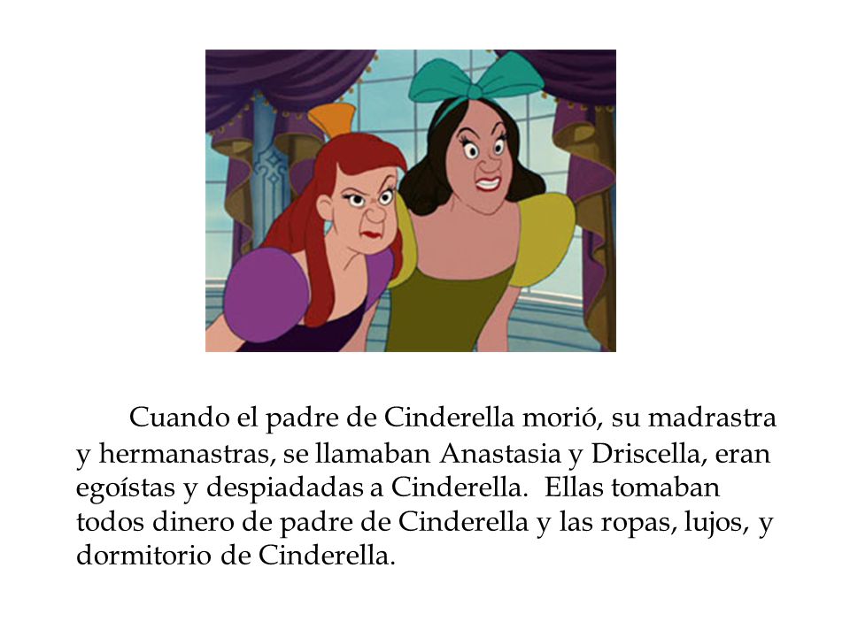 Cuando el padre de Cinderella morió, su madrastra y hermanastras, se llamaban Anastasia y Driscella, eran egoístas y despiadadas a Cinderella.