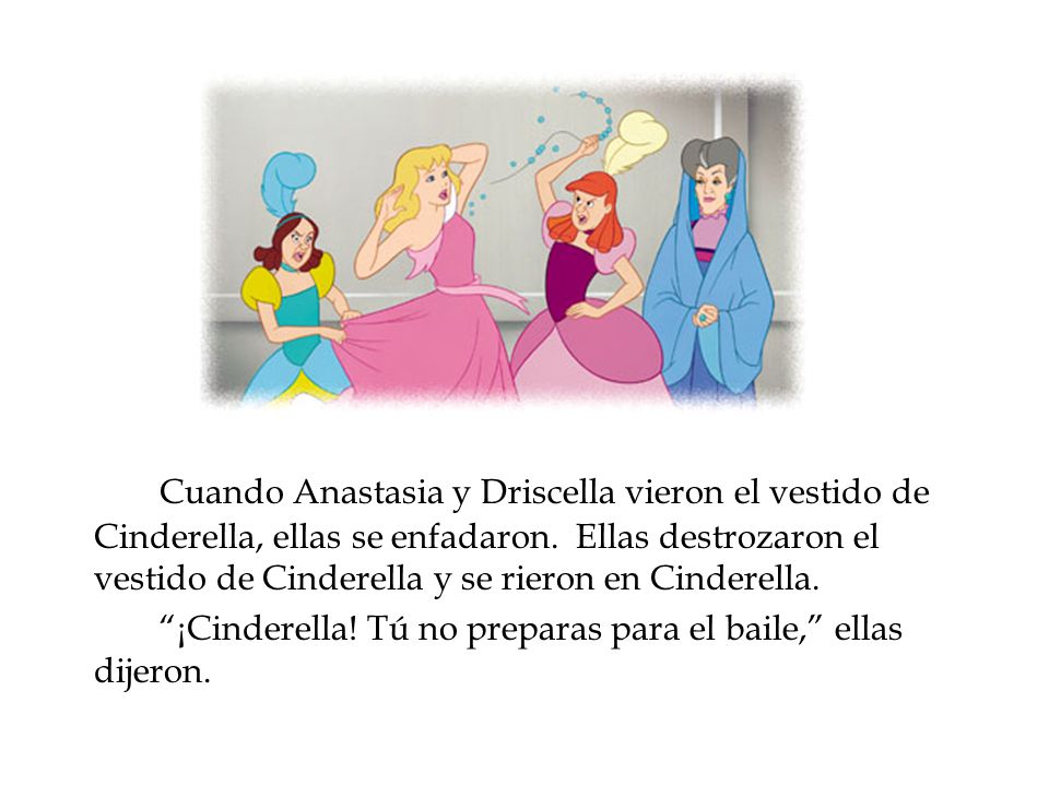 Cuando Anastasia y Driscella vieron el vestido de Cinderella, ellas se enfadaron. Ellas destrozaron el vestido de Cinderella y se rieron en Cinderella.