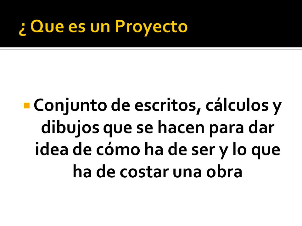 ¿ Que es un Proyecto Conjunto de escritos, cálculos y dibujos que se hacen para dar idea de cómo ha de ser y lo que ha de costar una obra.