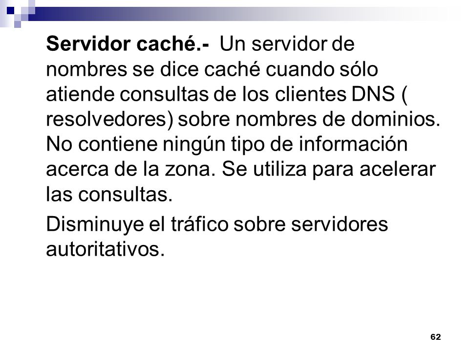 Servidor caché.- Un servidor de nombres se dice caché cuando sólo atiende consultas de los clientes DNS ( resolvedores) sobre nombres de dominios. No contiene ningún tipo de información acerca de la zona. Se utiliza para acelerar las consultas.