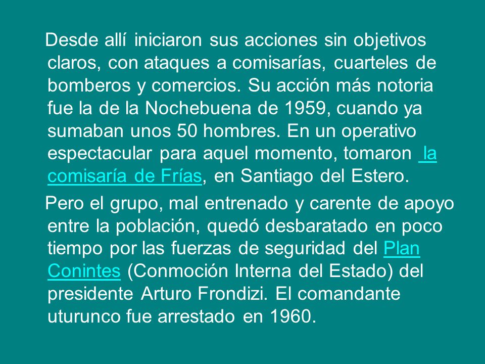 Desde allí iniciaron sus acciones sin objetivos claros, con ataques a comisarías, cuarteles de bomberos y comercios. Su acción más notoria fue la de la Nochebuena de 1959, cuando ya sumaban unos 50 hombres. En un operativo espectacular para aquel momento, tomaron la comisaría de Frías, en Santiago del Estero.