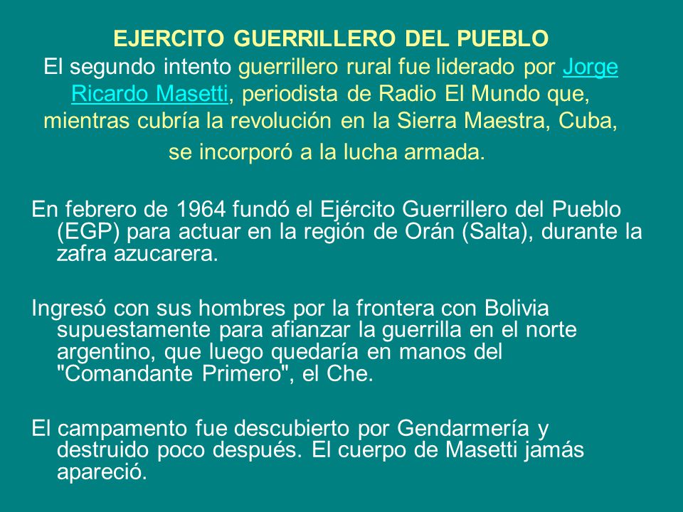 EJERCITO GUERRILLERO DEL PUEBLO El segundo intento guerrillero rural fue liderado por Jorge Ricardo Masetti, periodista de Radio El Mundo que, mientras cubría la revolución en la Sierra Maestra, Cuba, se incorporó a la lucha armada.
