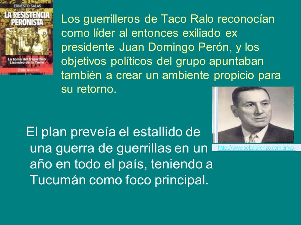Los guerrilleros de Taco Ralo reconocían como líder al entonces exiliado ex presidente Juan Domingo Perón, y los objetivos políticos del grupo apuntaban también a crear un ambiente propicio para su retorno.