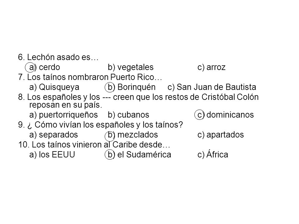 6. Lechón asado es… a) cerdo b) vegetales c) arroz. 7. Los taínos nombraron Puerto Rico… a) Quisqueya b) Borinquén c) San Juan de Bautista.