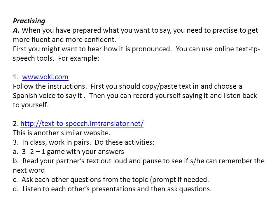 Practising A. When you have prepared what you want to say, you need to practise to get more fluent and more confident. First you might want to hear how it is pronounced. You can use online text-tp-speech tools. For example: 1.   Follow the instructions. First you should copy/paste text in and choose a Spanish voice to say it . Then you can record yourself saying it and listen back to yourself.