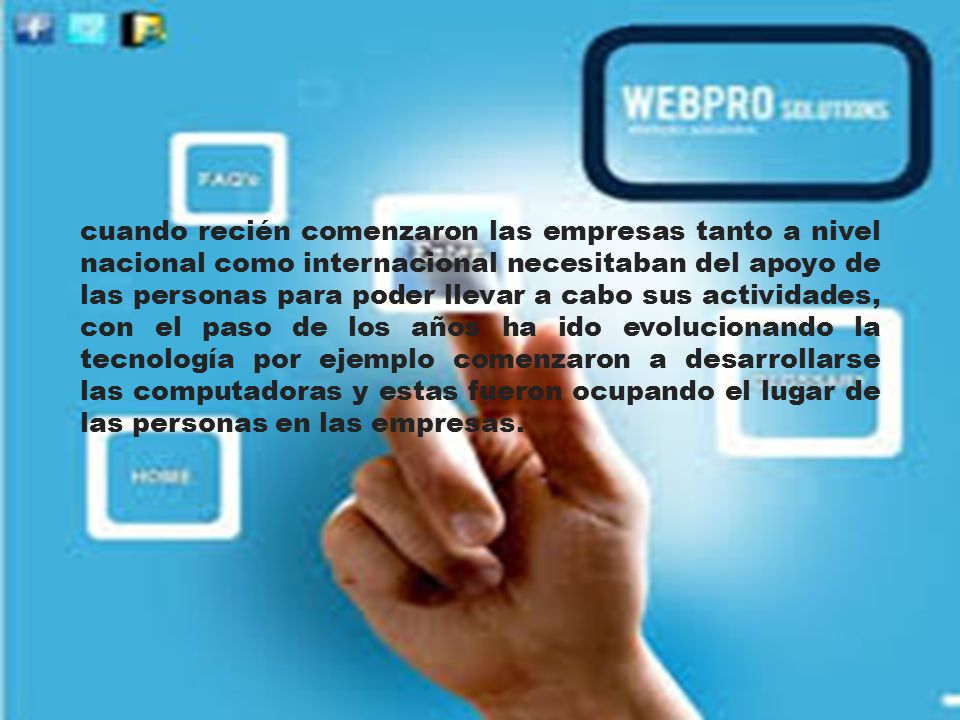 cuando recién comenzaron las empresas tanto a nivel nacional como internacional necesitaban del apoyo de las personas para poder llevar a cabo sus actividades, con el paso de los años ha ido evolucionando la tecnología por ejemplo comenzaron a desarrollarse las computadoras y estas fueron ocupando el lugar de las personas en las empresas.