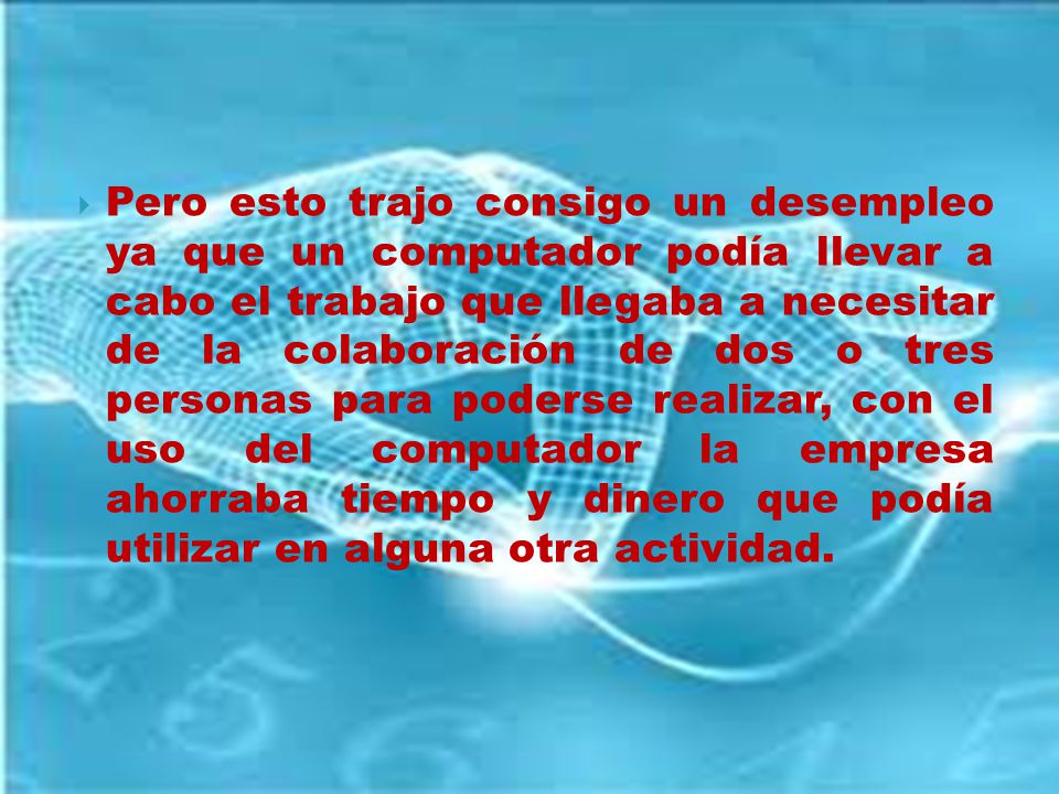 Pero esto trajo consigo un desempleo ya que un computador podía llevar a cabo el trabajo que llegaba a necesitar de la colaboración de dos o tres personas para poderse realizar, con el uso del computador la empresa ahorraba tiempo y dinero que podía utilizar en alguna otra actividad.