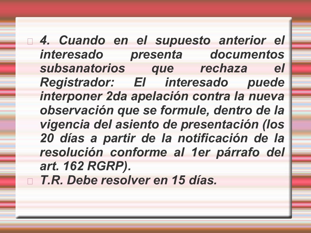 4. Cuando en el supuesto anterior el interesado presenta documentos subsanatorios que rechaza el Registrador: El interesado puede interponer 2da apelación contra la nueva observación que se formule, dentro de la vigencia del asiento de presentación (los 20 días a partir de la notificación de la resolución conforme al 1er párrafo del art. 162 RGRP).