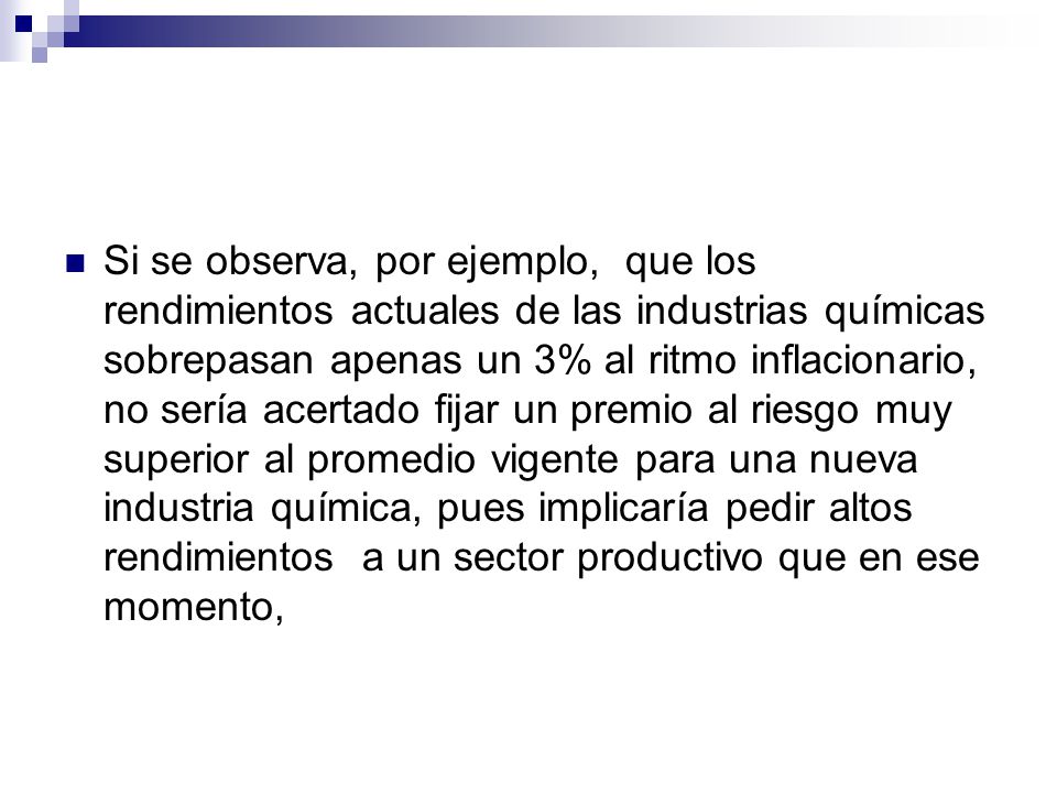 Si se observa, por ejemplo, que los rendimientos actuales de las industrias químicas sobrepasan apenas un 3% al ritmo inflacionario, no sería acertado fijar un premio al riesgo muy superior al promedio vigente para una nueva industria química, pues implicaría pedir altos rendimientos a un sector productivo que en ese momento,