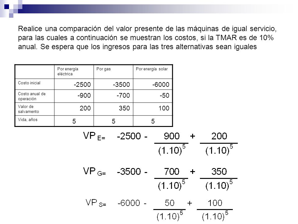 Realice una comparación del valor presente de las máquinas de igual servicio, para las cuales a continuación se muestran los costos, si la TMAR es de 10% anual. Se espera que los ingresos para las tres alternativas sean iguales