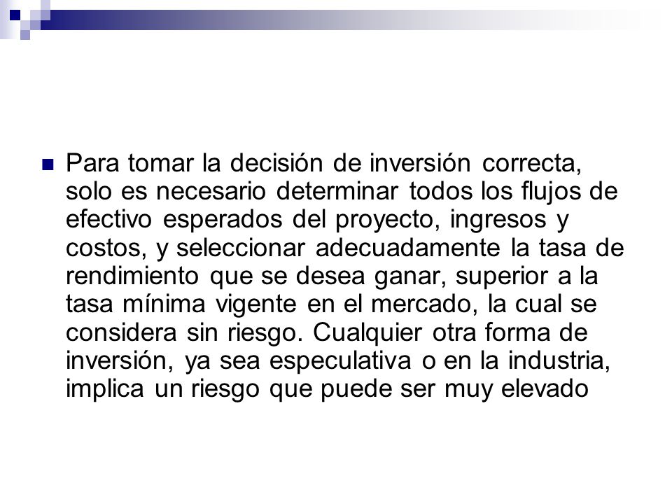 Para tomar la decisión de inversión correcta, solo es necesario determinar todos los flujos de efectivo esperados del proyecto, ingresos y costos, y seleccionar adecuadamente la tasa de rendimiento que se desea ganar, superior a la tasa mínima vigente en el mercado, la cual se considera sin riesgo.