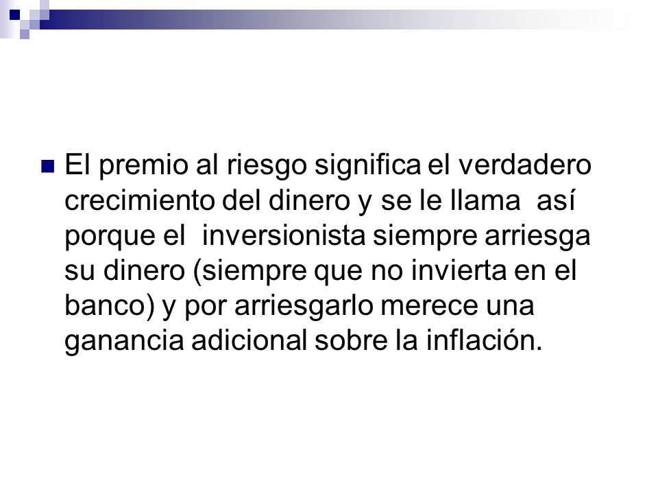 El premio al riesgo significa el verdadero crecimiento del dinero y se le llama así porque el inversionista siempre arriesga su dinero (siempre que no invierta en el banco) y por arriesgarlo merece una ganancia adicional sobre la inflación.