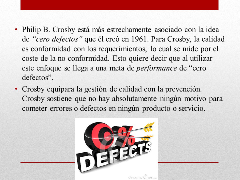Philip B. Crosby está más estrechamente asociado con la idea de cero defectos que él creó en Para Crosby, la calidad es conformidad con los requerimientos, lo cual se mide por el coste de la no conformidad. Esto quiere decir que al utilizar este enfoque se llega a una meta de performance de cero defectos .