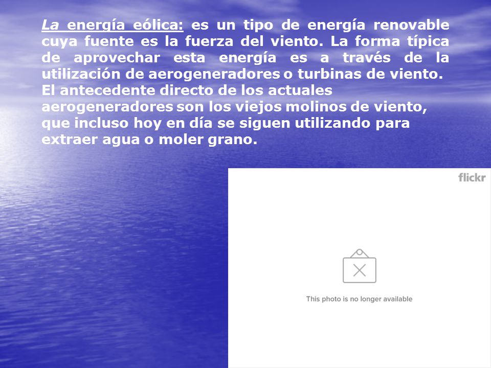 La energía eólica: es un tipo de energía renovable cuya fuente es la fuerza del viento. La forma típica de aprovechar esta energía es a través de la utilización de aerogeneradores o turbinas de viento.