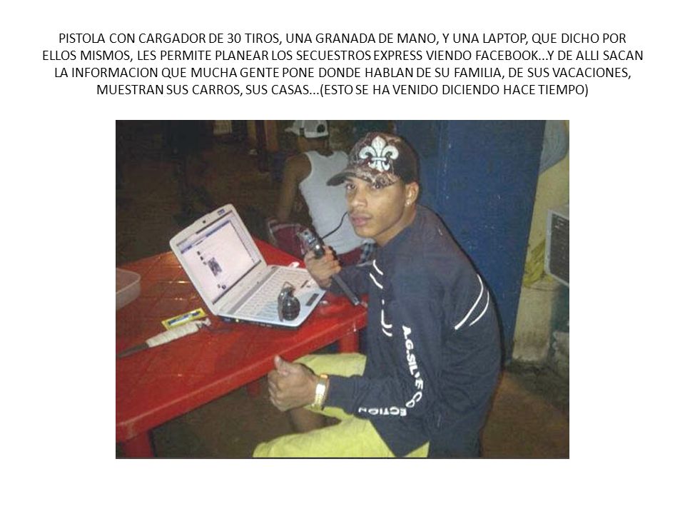 PISTOLA CON CARGADOR DE 30 TIROS, UNA GRANADA DE MANO, Y UNA LAPTOP, QUE DICHO POR ELLOS MISMOS, LES PERMITE PLANEAR LOS SECUESTROS EXPRESS VIENDO FACEBOOK...Y DE ALLI SACAN LA INFORMACION QUE MUCHA GENTE PONE DONDE HABLAN DE SU FAMILIA, DE SUS VACACIONES, MUESTRAN SUS CARROS, SUS CASAS...(ESTO SE HA VENIDO DICIENDO HACE TIEMPO)