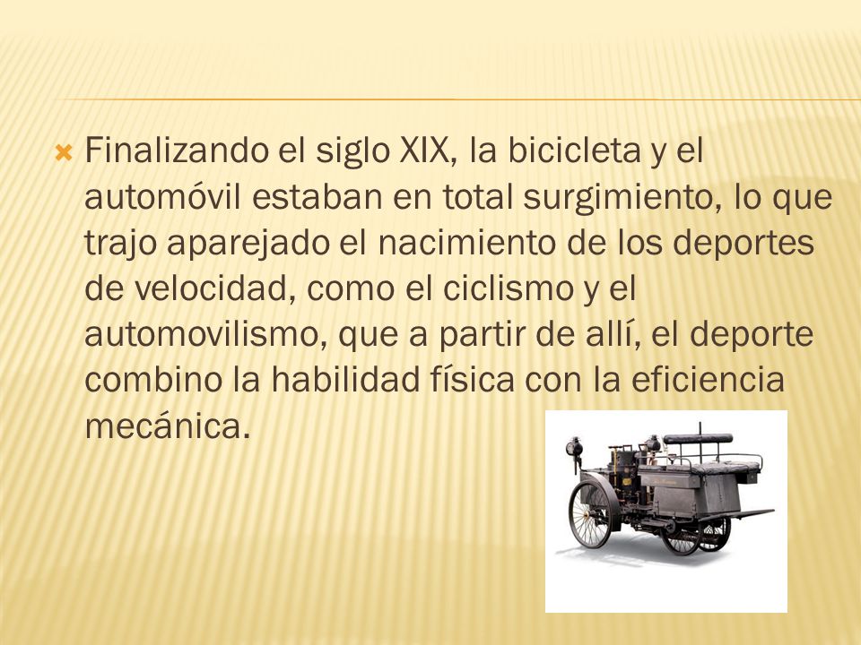Finalizando el siglo XIX, la bicicleta y el automóvil estaban en total surgimiento, lo que trajo aparejado el nacimiento de los deportes de velocidad, como el ciclismo y el automovilismo, que a partir de allí, el deporte combino la habilidad física con la eficiencia mecánica.