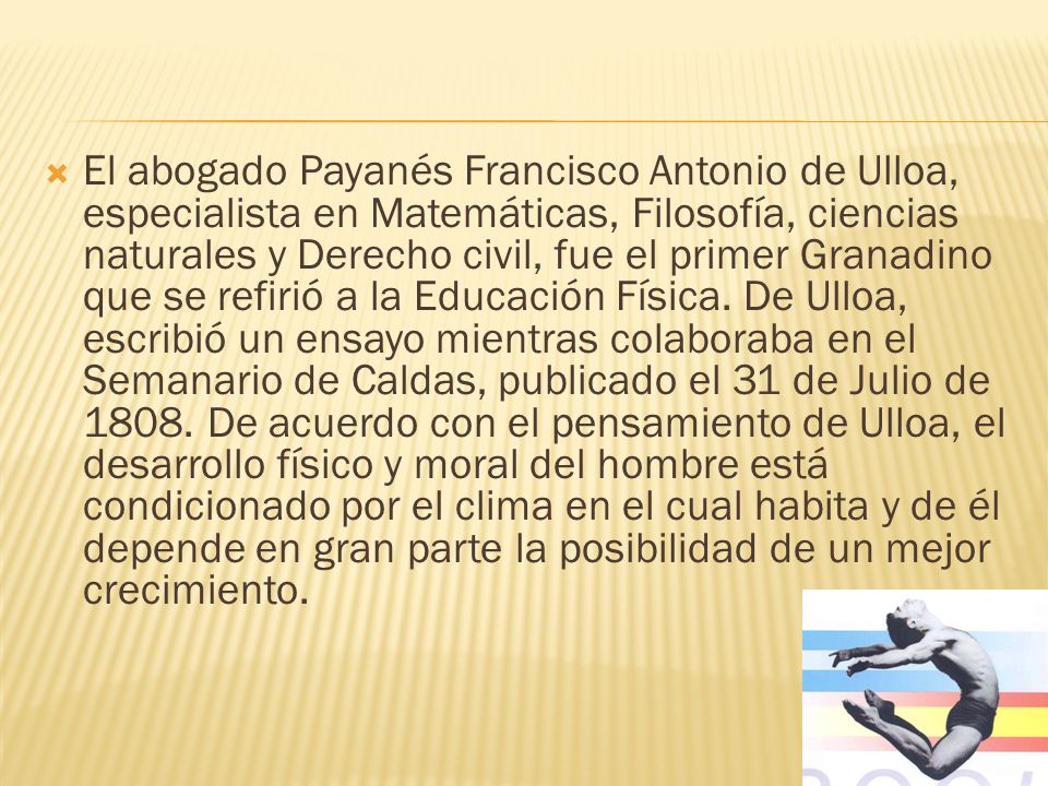 El abogado Payanés Francisco Antonio de Ulloa, especialista en Matemáticas, Filosofía, ciencias naturales y Derecho civil, fue el primer Granadino que se refirió a la Educación Física.