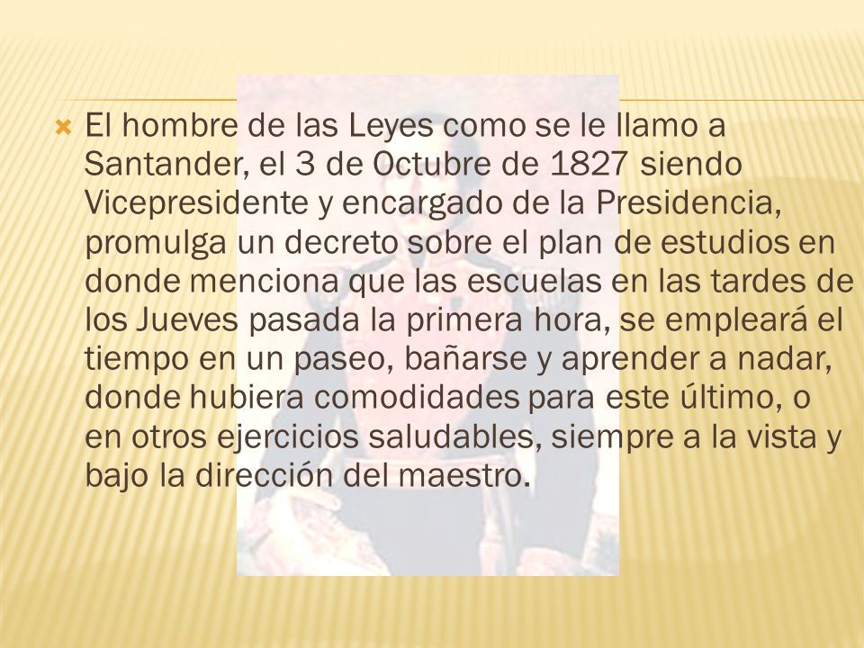 El hombre de las Leyes como se le llamo a Santander, el 3 de Octubre de 1827 siendo Vicepresidente y encargado de la Presidencia, promulga un decreto sobre el plan de estudios en donde menciona que las escuelas en las tardes de los Jueves pasada la primera hora, se empleará el tiempo en un paseo, bañarse y aprender a nadar, donde hubiera comodidades para este último, o en otros ejercicios saludables, siempre a la vista y bajo la dirección del maestro.