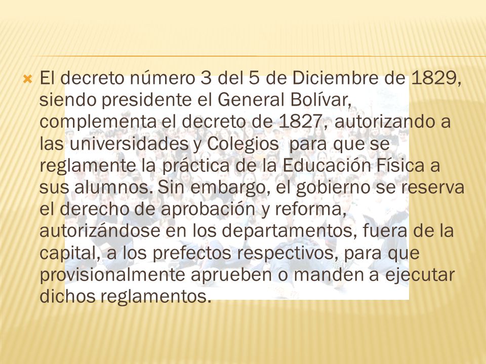 El decreto número 3 del 5 de Diciembre de 1829, siendo presidente el General Bolívar, complementa el decreto de 1827, autorizando a las universidades y Colegios para que se reglamente la práctica de la Educación Física a sus alumnos.