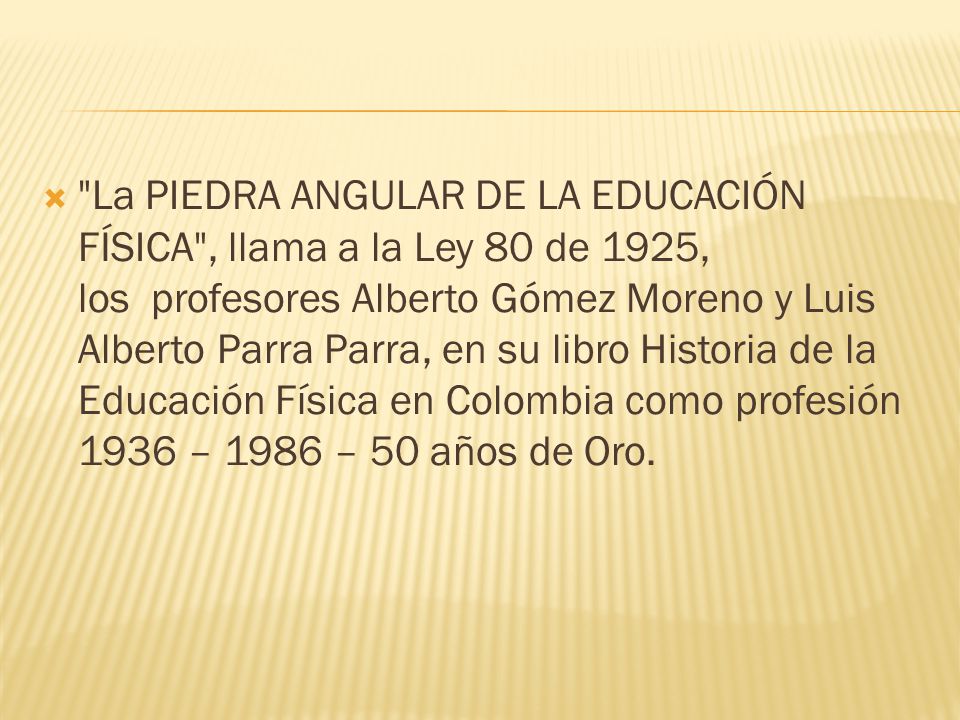 La PIEDRA ANGULAR DE LA EDUCACIÓN FÍSICA , llama a la Ley 80 de 1925, los profesores Alberto Gómez Moreno y Luis Alberto Parra Parra, en su libro Historia de la Educación Física en Colombia como profesión 1936 – 1986 – 50 años de Oro.