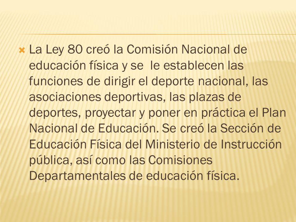 La Ley 80 creó la Comisión Nacional de educación física y se le establecen las funciones de dirigir el deporte nacional, las asociaciones deportivas, las plazas de deportes, proyectar y poner en práctica el Plan Nacional de Educación.
