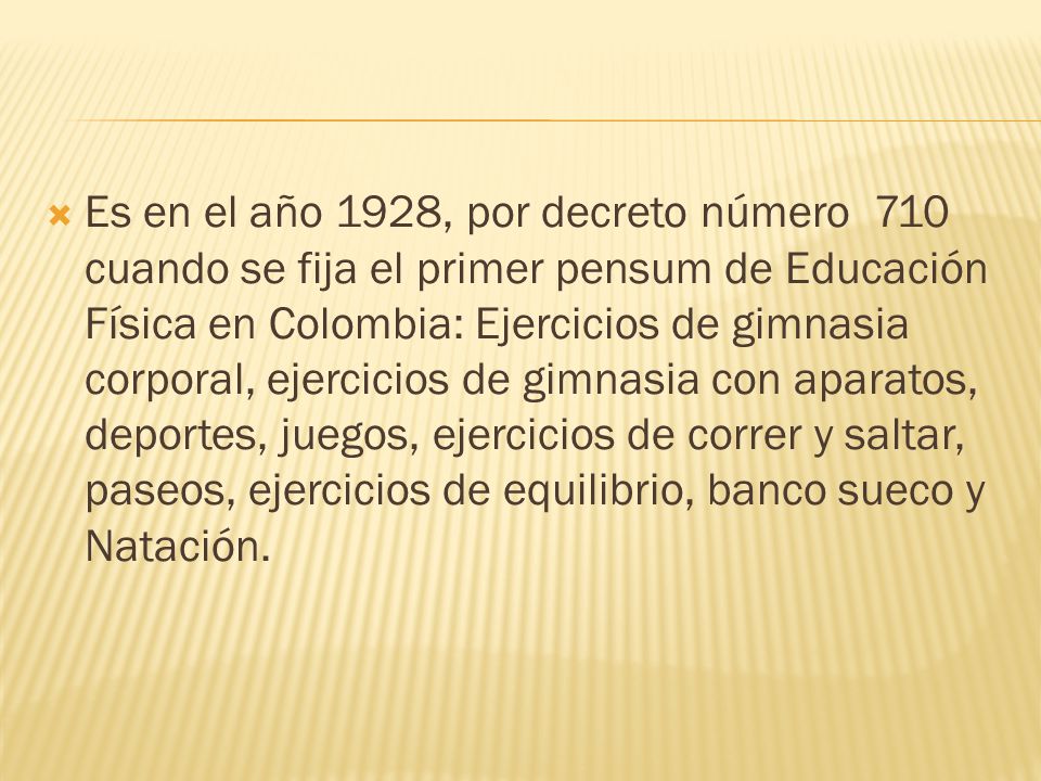 Es en el año 1928, por decreto número 710 cuando se fija el primer pensum de Educación Física en Colombia: Ejercicios de gimnasia corporal, ejercicios de gimnasia con aparatos, deportes, juegos, ejercicios de correr y saltar, paseos, ejercicios de equilibrio, banco sueco y Natación.