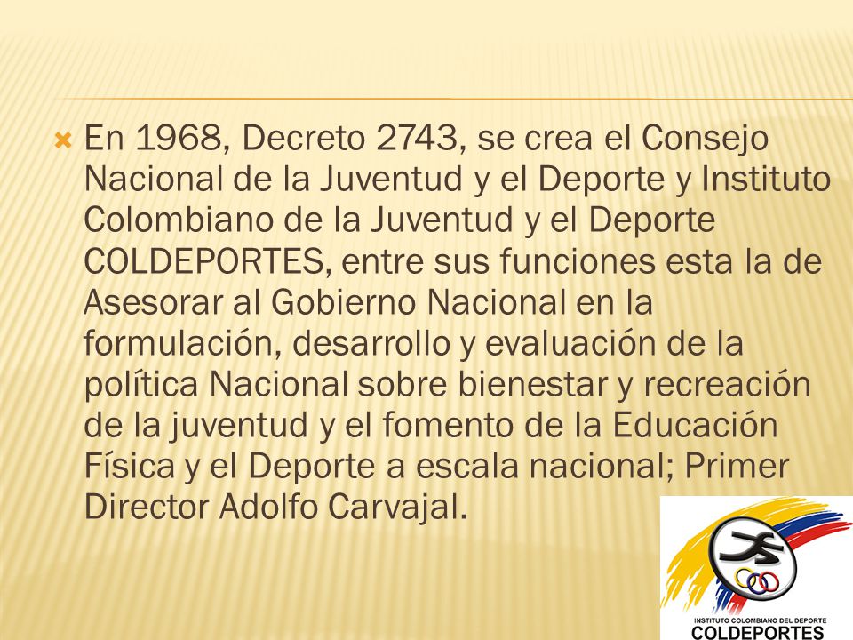 En 1968, Decreto 2743, se crea el Consejo Nacional de la Juventud y el Deporte y Instituto Colombiano de la Juventud y el Deporte COLDEPORTES, entre sus funciones esta la de Asesorar al Gobierno Nacional en la formulación, desarrollo y evaluación de la política Nacional sobre bienestar y recreación de la juventud y el fomento de la Educación Física y el Deporte a escala nacional; Primer Director Adolfo Carvajal.