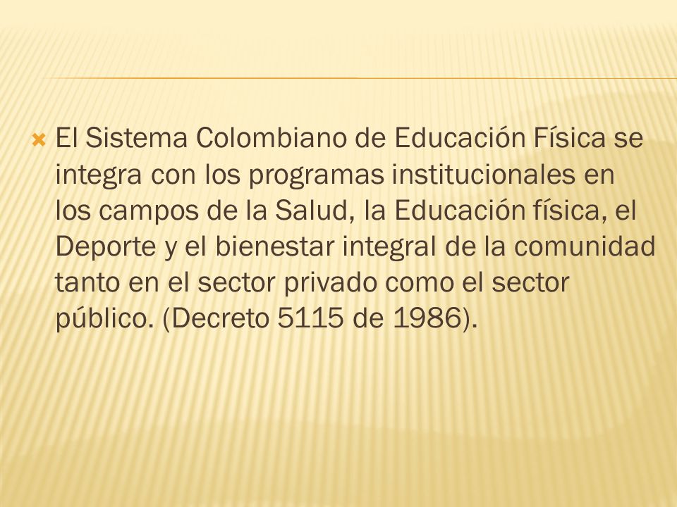 El Sistema Colombiano de Educación Física se integra con los programas institucionales en los campos de la Salud, la Educación física, el Deporte y el bienestar integral de la comunidad tanto en el sector privado como el sector público.