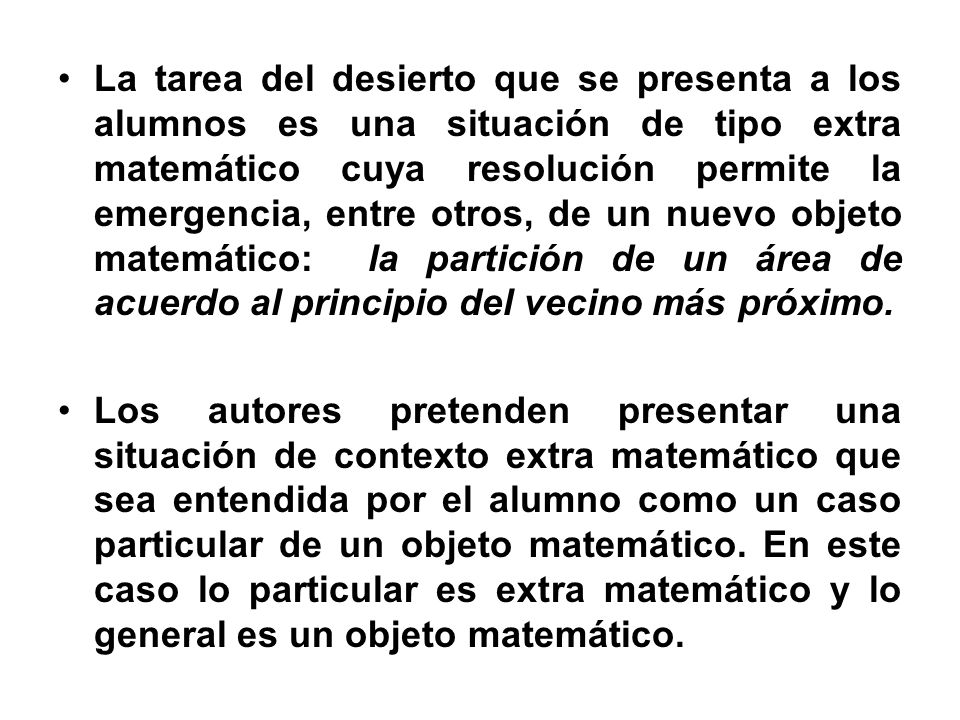 La tarea del desierto que se presenta a los alumnos es una situación de tipo extra matemático cuya resolución permite la emergencia, entre otros, de un nuevo objeto matemático: la partición de un área de acuerdo al principio del vecino más próximo.