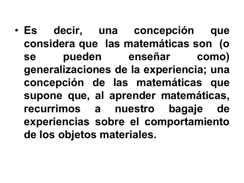 Es decir, una concepción que considera que las matemáticas son (o se pueden enseñar como) generalizaciones de la experiencia; una concepción de las matemáticas que supone que, al aprender matemáticas, recurrimos a nuestro bagaje de experiencias sobre el comportamiento de los objetos materiales.