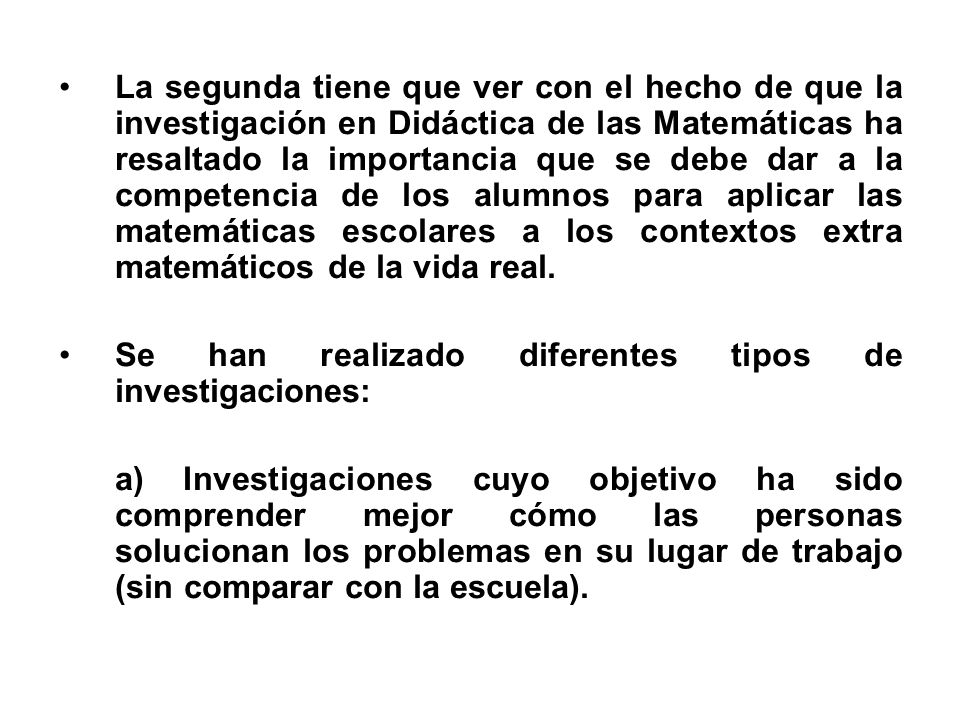 La segunda tiene que ver con el hecho de que la investigación en Didáctica de las Matemáticas ha resaltado la importancia que se debe dar a la competencia de los alumnos para aplicar las matemáticas escolares a los contextos extra matemáticos de la vida real.