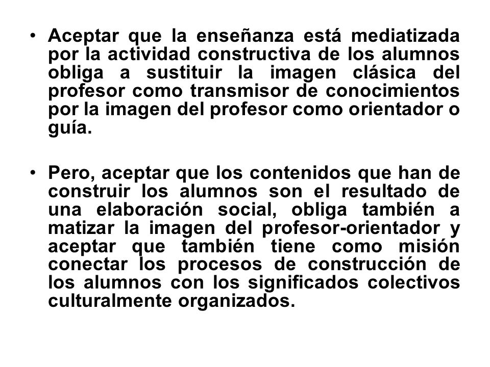 Aceptar que la enseñanza está mediatizada por la actividad constructiva de los alumnos obliga a sustituir la imagen clásica del profesor como transmisor de conocimientos por la imagen del profesor como orientador o guía.