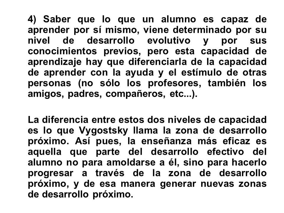 4) Saber que lo que un alumno es capaz de aprender por sí mismo, viene determinado por su nivel de desarrollo evolutivo y por sus conocimientos previos, pero esta capacidad de aprendizaje hay que diferenciarla de la capacidad de aprender con la ayuda y el estímulo de otras personas (no sólo los profesores, también los amigos, padres, compañeros, etc...).