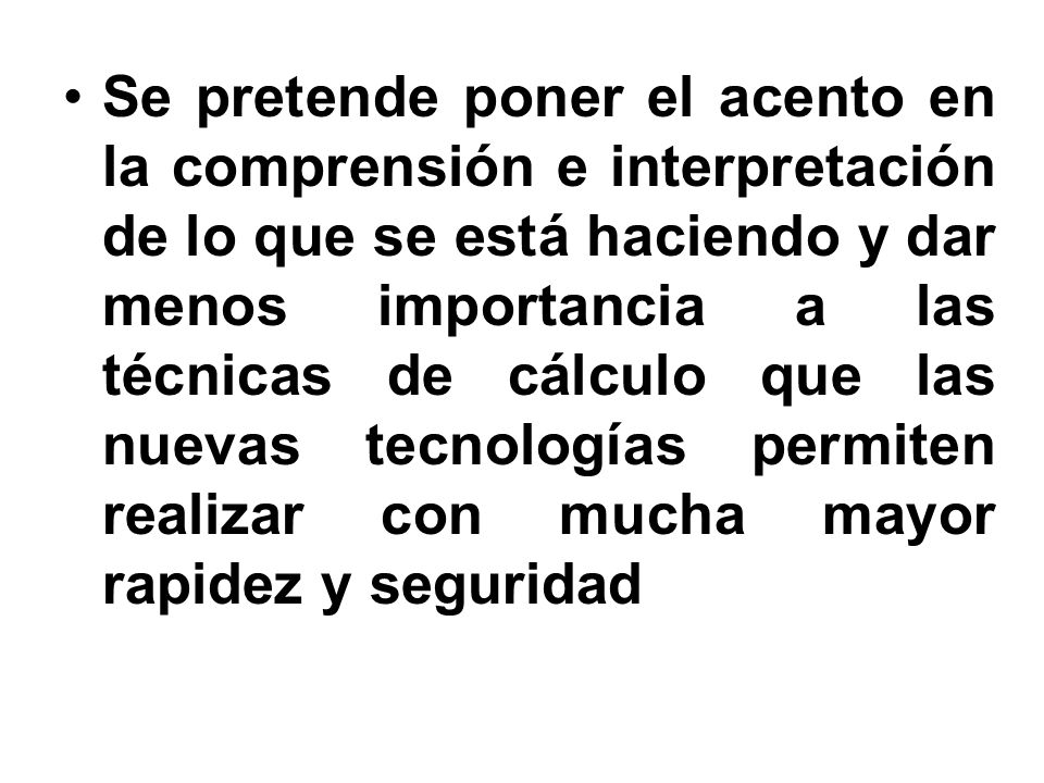 Se pretende poner el acento en la comprensión e interpretación de lo que se está haciendo y dar menos importancia a las técnicas de cálculo que las nuevas tecnologías permiten realizar con mucha mayor rapidez y seguridad