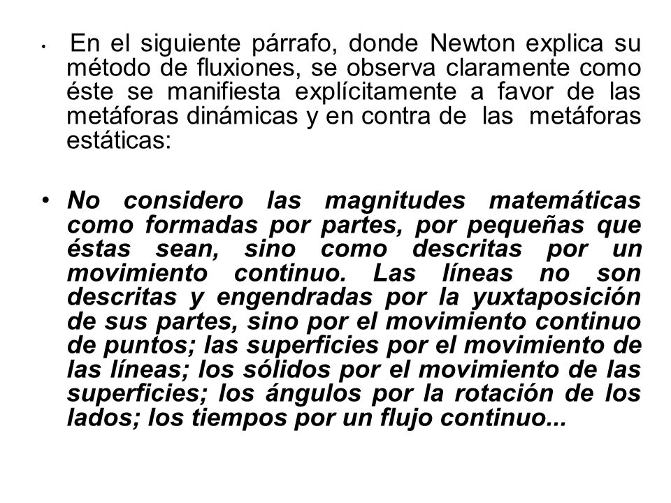 En el siguiente párrafo, donde Newton explica su método de fluxiones, se observa claramente como éste se manifiesta explícitamente a favor de las metáforas dinámicas y en contra de las metáforas estáticas: