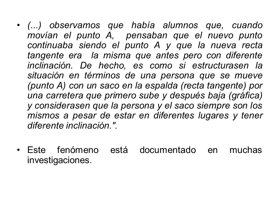 (...) observamos que había alumnos que, cuando movían el punto A, pensaban que el nuevo punto continuaba siendo el punto A y que la nueva recta tangente era la misma que antes pero con diferente inclinación. De hecho, es como si estructurasen la situación en términos de una persona que se mueve (punto A) con un saco en la espalda (recta tangente) por una carretera que primero sube y después baja (gráfica) y considerasen que la persona y el saco siempre son los mismos a pesar de estar en diferentes lugares y tener diferente inclinación. .