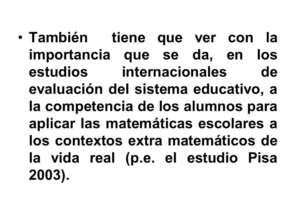 También tiene que ver con la importancia que se da, en los estudios internacionales de evaluación del sistema educativo, a la competencia de los alumnos para aplicar las matemáticas escolares a los contextos extra matemáticos de la vida real (p.e.