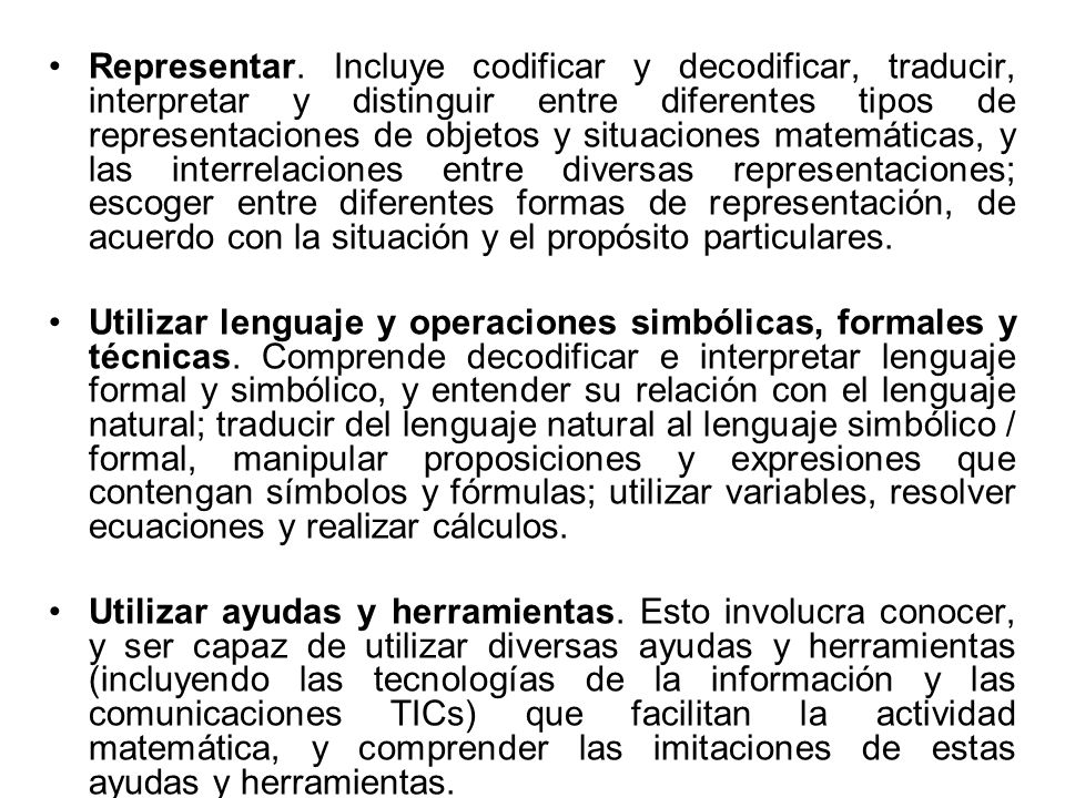 Representar. Incluye codificar y decodificar, traducir, interpretar y distinguir entre diferentes tipos de representaciones de objetos y situaciones matemáticas, y las interrelaciones entre diversas representaciones; escoger entre diferentes formas de representación, de acuerdo con la situación y el propósito particulares.