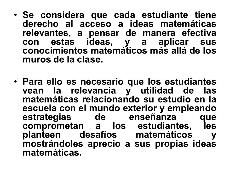 Se considera que cada estudiante tiene derecho al acceso a ideas matemáticas relevantes, a pensar de manera efectiva con estas ideas, y a aplicar sus conocimientos matemáticos más allá de los muros de la clase.