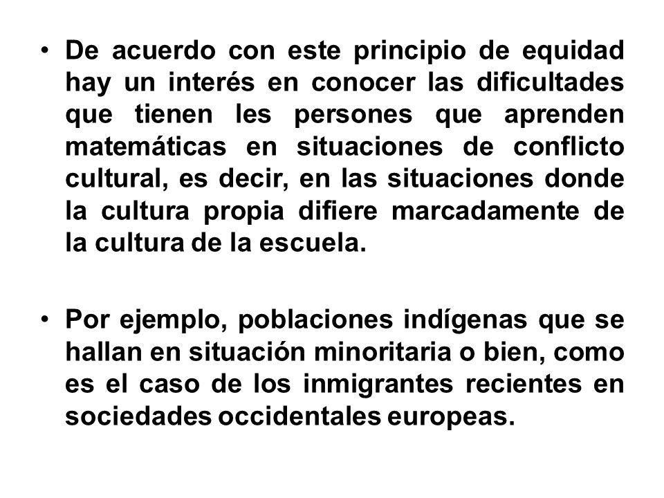 De acuerdo con este principio de equidad hay un interés en conocer las dificultades que tienen les persones que aprenden matemáticas en situaciones de conflicto cultural, es decir, en las situaciones donde la cultura propia difiere marcadamente de la cultura de la escuela.