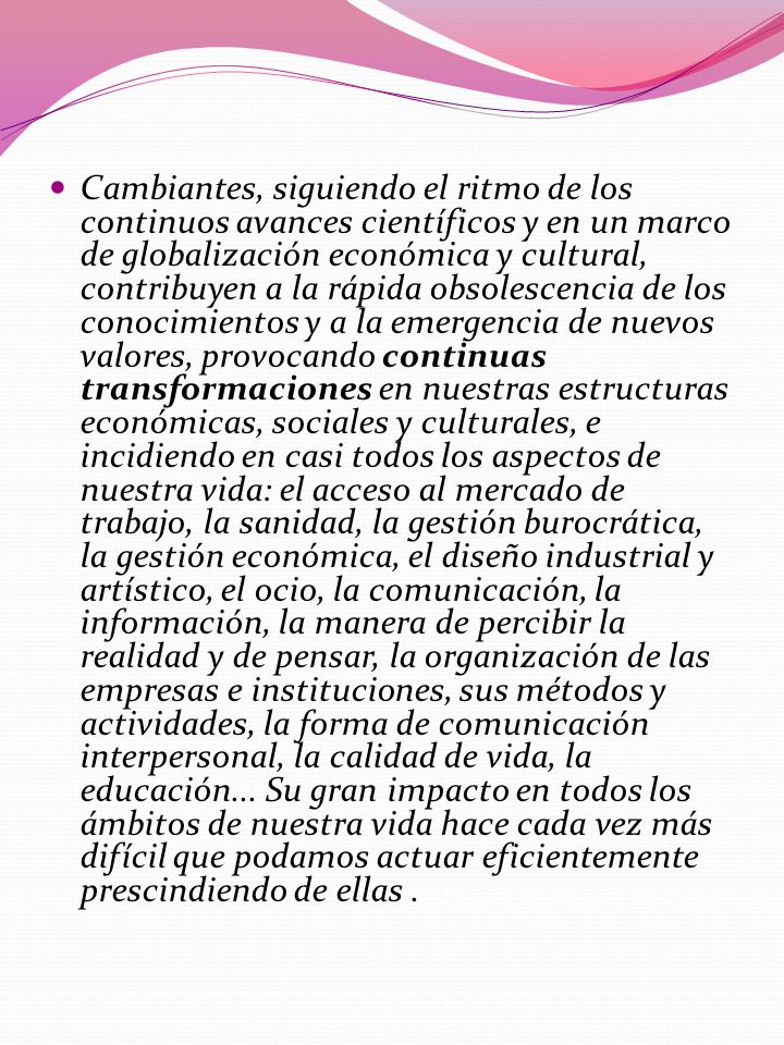 Cambiantes, siguiendo el ritmo de los continuos avances científicos y en un marco de globalización económica y cultural, contribuyen a la rápida obsolescencia de los conocimientos y a la emergencia de nuevos valores, provocando continuas transformaciones en nuestras estructuras económicas, sociales y culturales, e incidiendo en casi todos los aspectos de nuestra vida: el acceso al mercado de trabajo, la sanidad, la gestión burocrática, la gestión económica, el diseño industrial y artístico, el ocio, la comunicación, la información, la manera de percibir la realidad y de pensar, la organización de las empresas e instituciones, sus métodos y actividades, la forma de comunicación interpersonal, la calidad de vida, la educación...