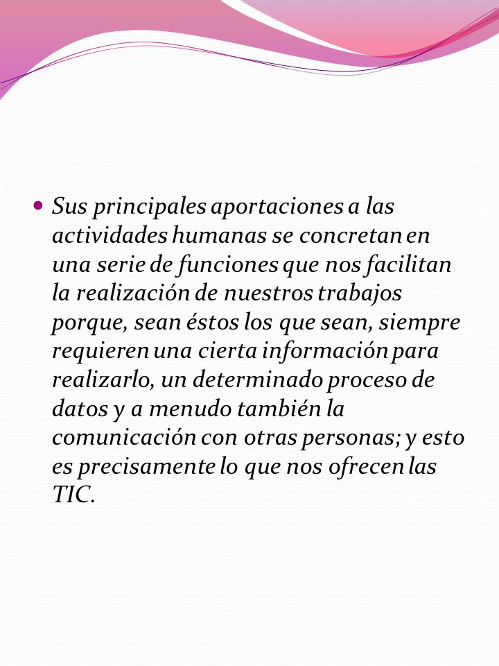 Sus principales aportaciones a las actividades humanas se concretan en una serie de funciones que nos facilitan la realización de nuestros trabajos porque, sean éstos los que sean, siempre requieren una cierta información para realizarlo, un determinado proceso de datos y a menudo también la comunicación con otras personas; y esto es precisamente lo que nos ofrecen las TIC.