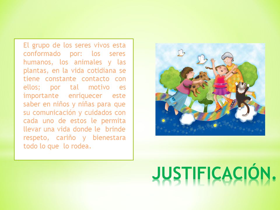 El grupo de los seres vivos esta conformado por: los seres humanos, los animales y las plantas, en la vida cotidiana se tiene constante contacto con ellos; por tal motivo es importante enriquecer este saber en niños y niñas para que su comunicación y cuidados con cada uno de estos le permita llevar una vida donde le brinde respeto, cariño y bienestara todo lo que lo rodea.