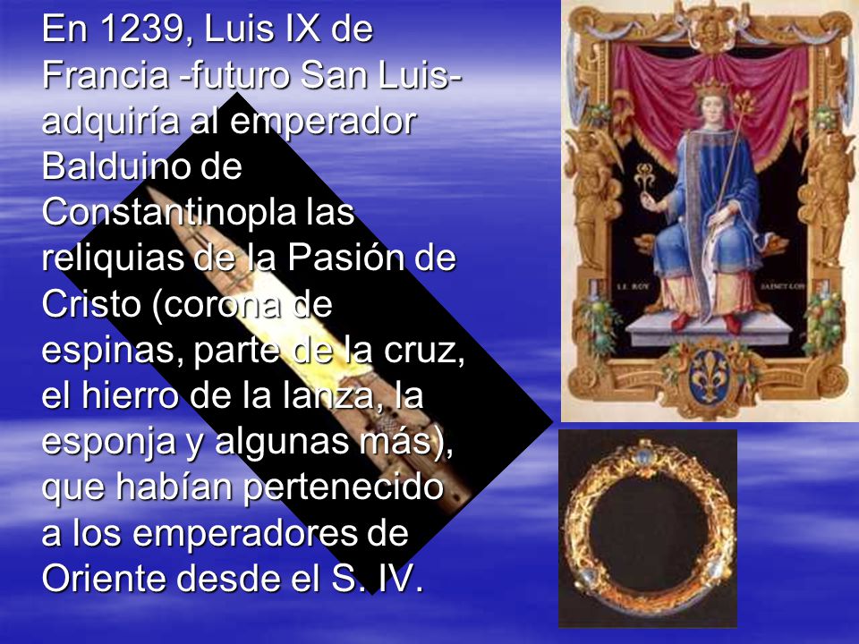 En 1239, Luis IX de Francia -futuro San Luis- adquiría al emperador Balduino de Constantinopla las reliquias de la Pasión de Cristo (corona de espinas, parte de la cruz, el hierro de la lanza, la esponja y algunas más), que habían pertenecido a los emperadores de Oriente desde el S.