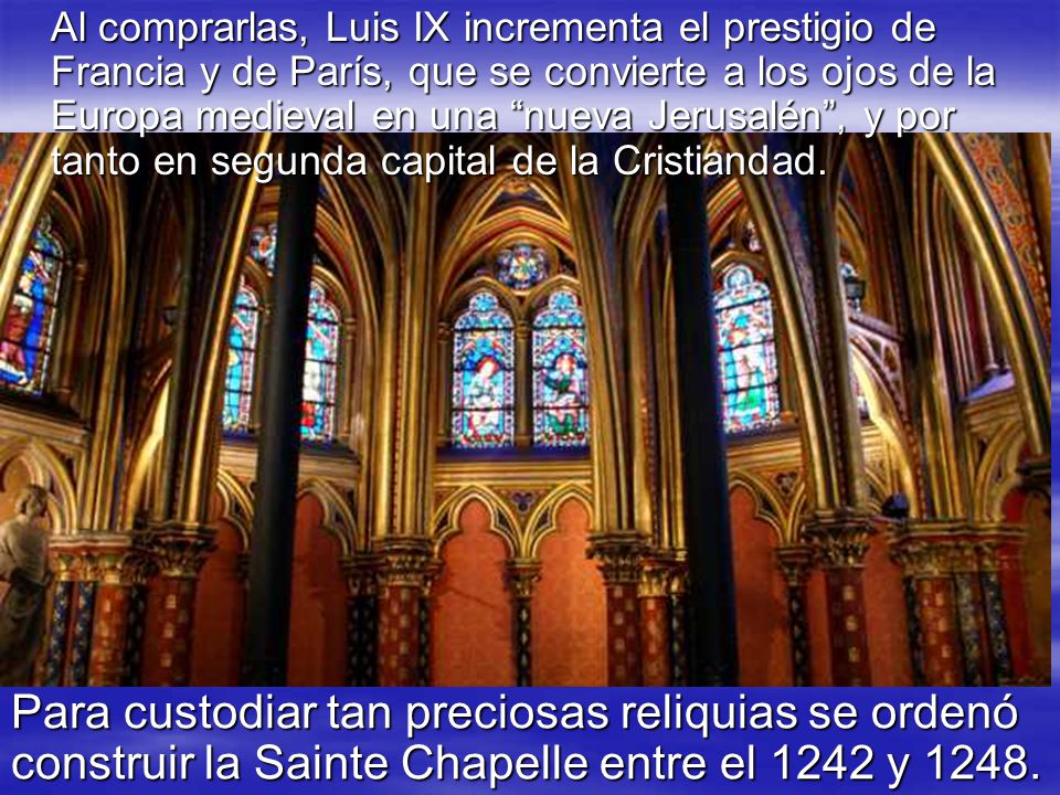 Al comprarlas, Luis IX incrementa el prestigio de Francia y de París, que se convierte a los ojos de la Europa medieval en una nueva Jerusalén , y por tanto en segunda capital de la Cristiandad.