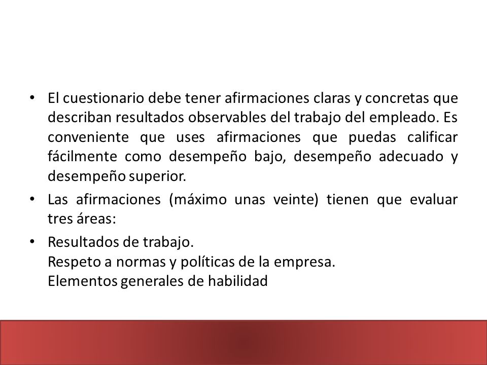 El cuestionario debe tener afirmaciones claras y concretas que describan resultados observables del trabajo del empleado. Es conveniente que uses afirmaciones que puedas calificar fácilmente como desempeño bajo, desempeño adecuado y desempeño superior.
