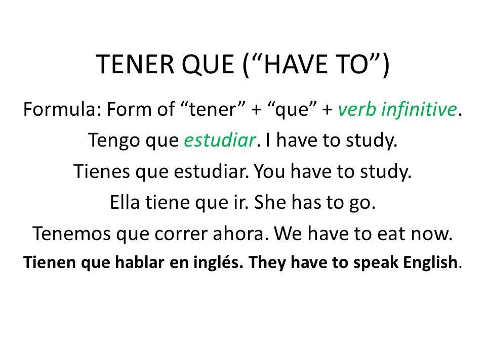 TENER QUE ( HAVE TO ) Formula: Form of tener + que + verb infinitive. Tengo que estudiar. I have to study.